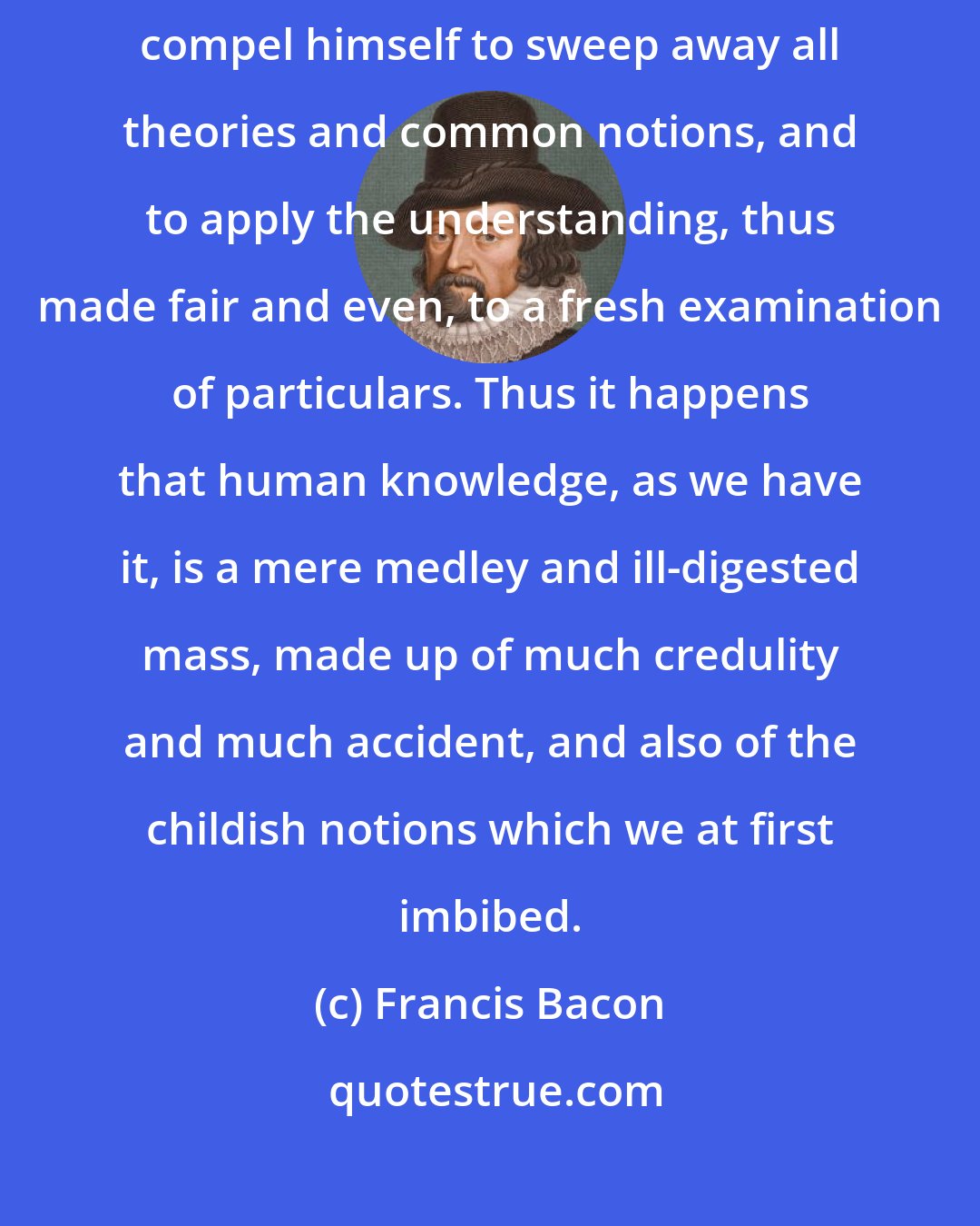 Francis Bacon: No one has yet been found so firm of mind and purpose as resolutely to compel himself to sweep away all theories and common notions, and to apply the understanding, thus made fair and even, to a fresh examination of particulars. Thus it happens that human knowledge, as we have it, is a mere medley and ill-digested mass, made up of much credulity and much accident, and also of the childish notions which we at first imbibed.