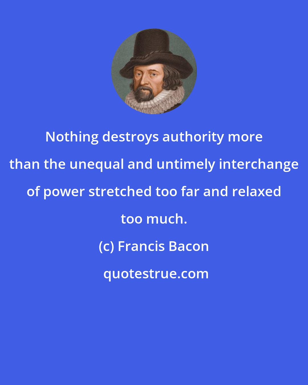 Francis Bacon: Nothing destroys authority more than the unequal and untimely interchange of power stretched too far and relaxed too much.