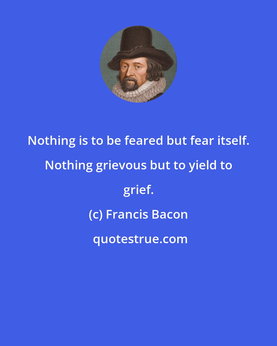 Francis Bacon: Nothing is to be feared but fear itself. Nothing grievous but to yield to grief.