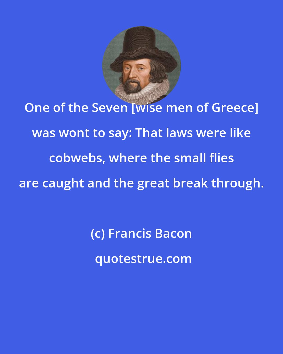 Francis Bacon: One of the Seven [wise men of Greece] was wont to say: That laws were like cobwebs, where the small flies are caught and the great break through.