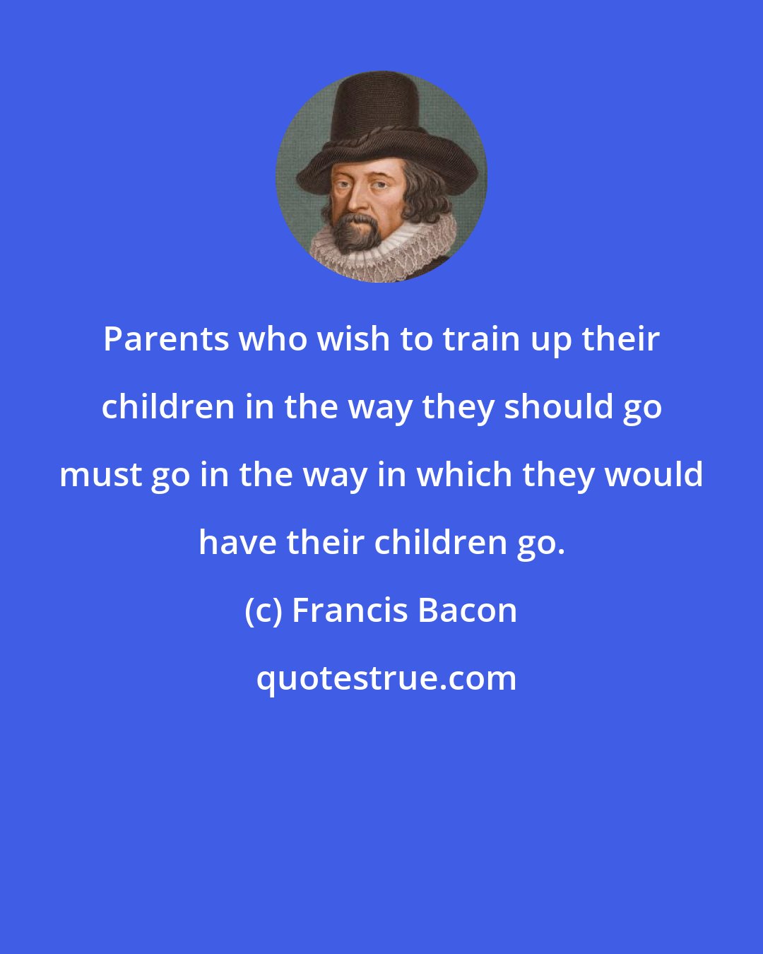 Francis Bacon: Parents who wish to train up their children in the way they should go must go in the way in which they would have their children go.