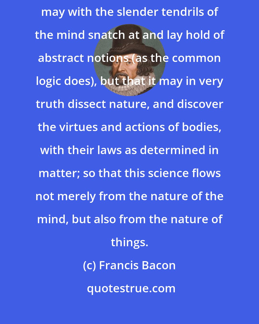 Francis Bacon: Since my logic aims to teach and instruct the understanding, not that it may with the slender tendrils of the mind snatch at and lay hold of abstract notions (as the common logic does), but that it may in very truth dissect nature, and discover the virtues and actions of bodies, with their laws as determined in matter; so that this science flows not merely from the nature of the mind, but also from the nature of things.