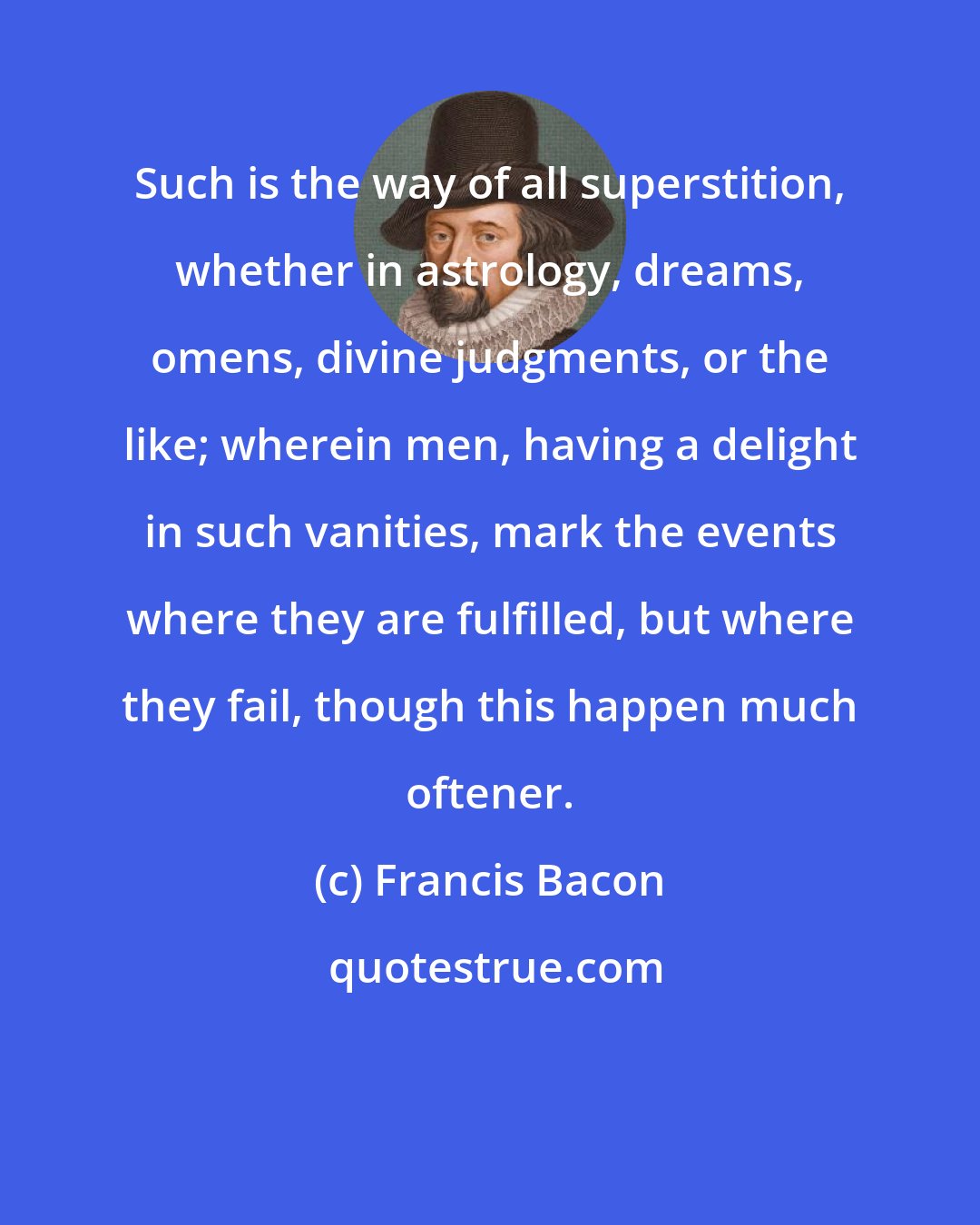 Francis Bacon: Such is the way of all superstition, whether in astrology, dreams, omens, divine judgments, or the like; wherein men, having a delight in such vanities, mark the events where they are fulfilled, but where they fail, though this happen much oftener.