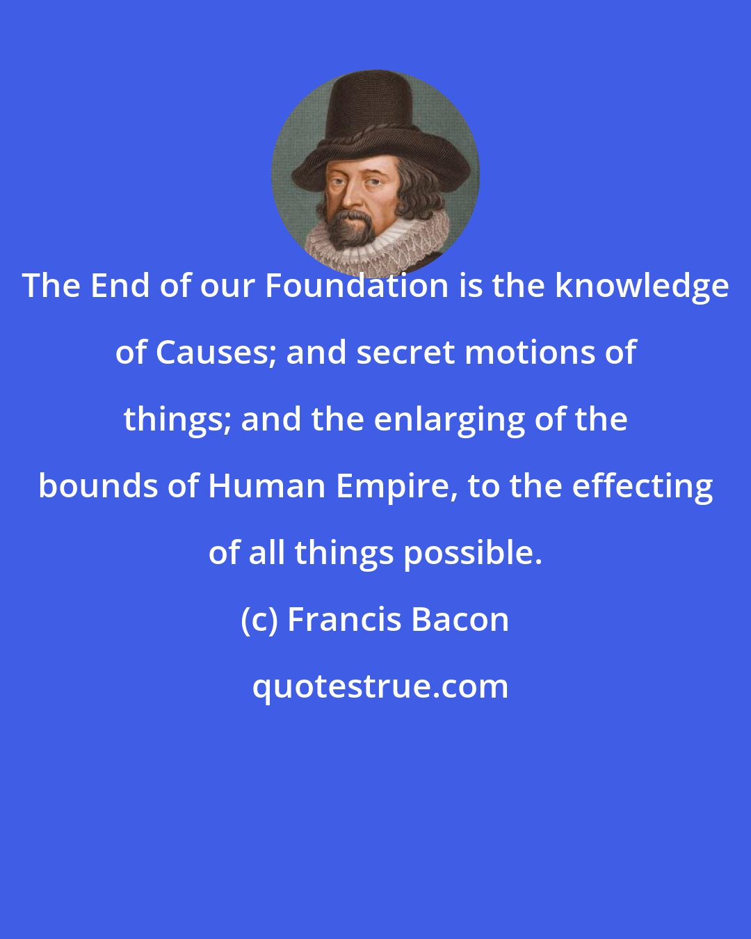 Francis Bacon: The End of our Foundation is the knowledge of Causes; and secret motions of things; and the enlarging of the bounds of Human Empire, to the effecting of all things possible.