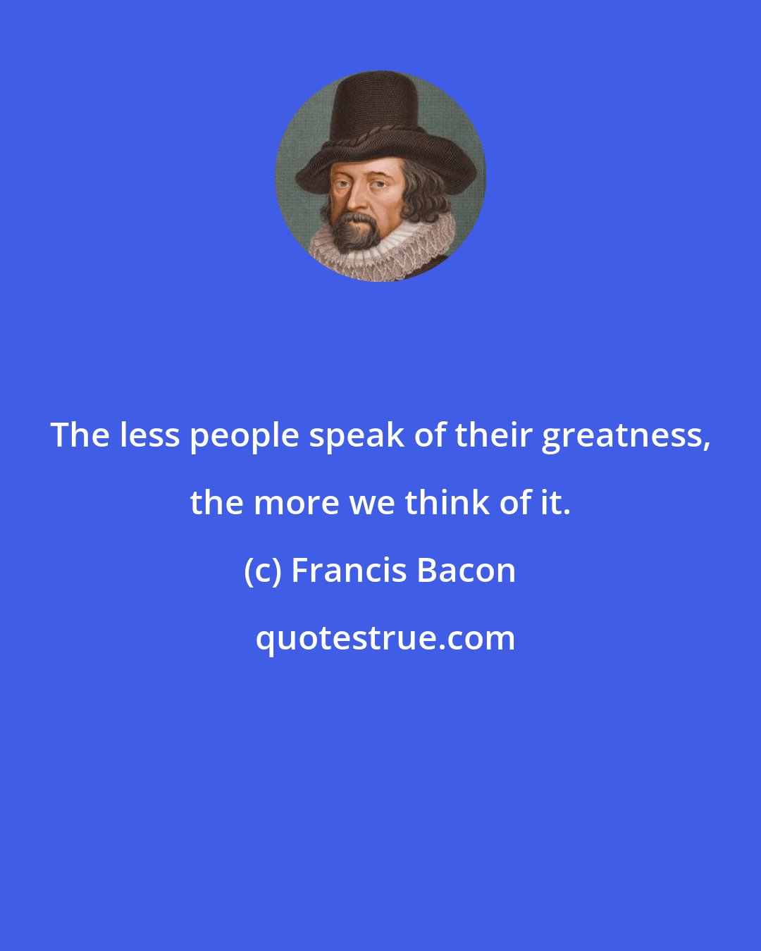 Francis Bacon: The less people speak of their greatness, the more we think of it.