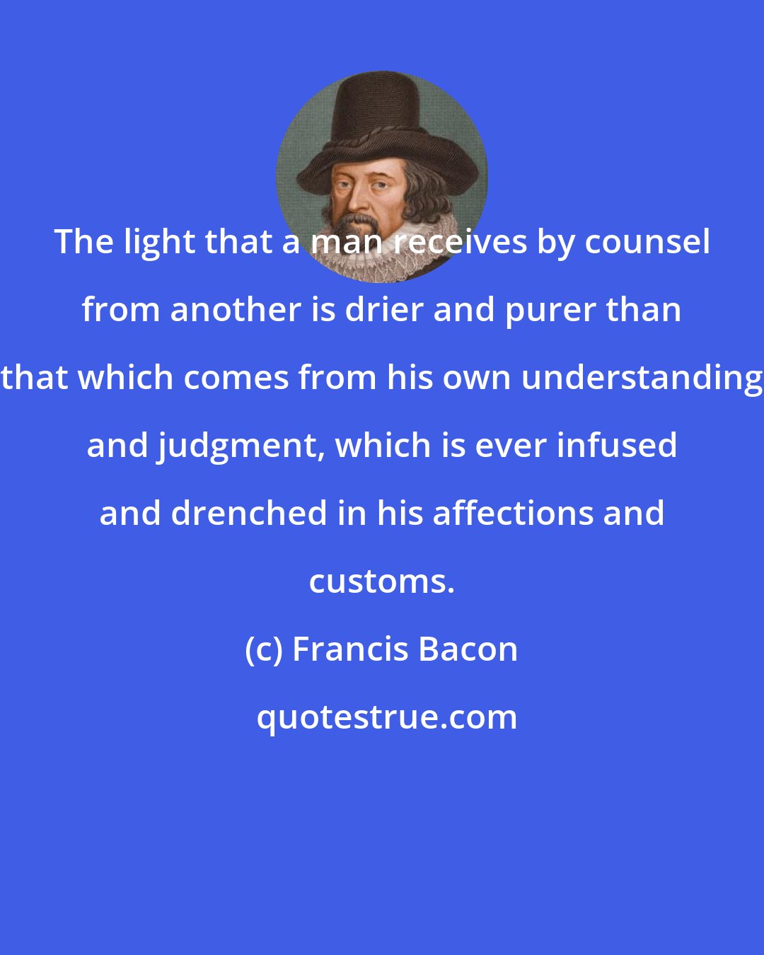 Francis Bacon: The light that a man receives by counsel from another is drier and purer than that which comes from his own understanding and judgment, which is ever infused and drenched in his affections and customs.