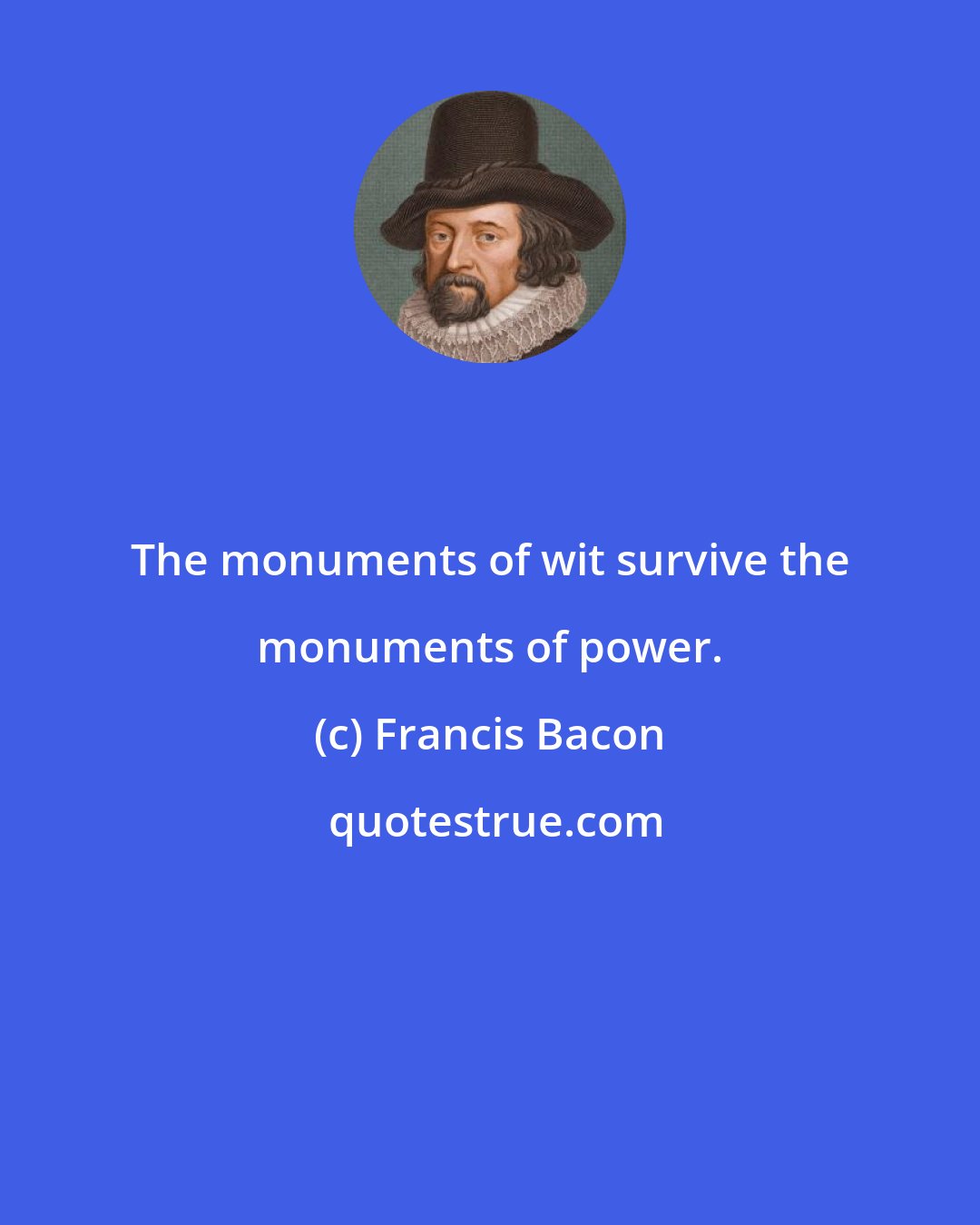 Francis Bacon: The monuments of wit survive the monuments of power.