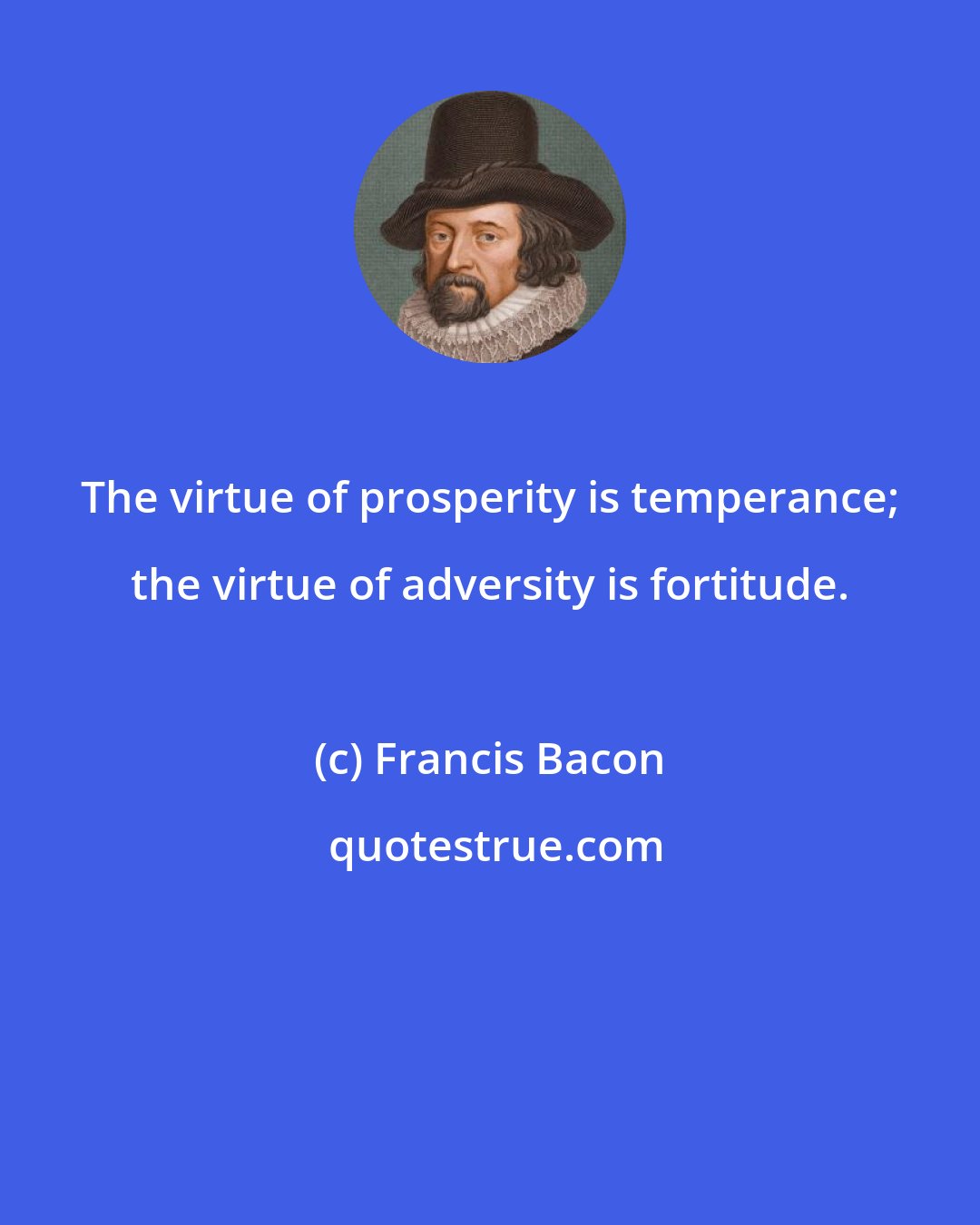 Francis Bacon: The virtue of prosperity is temperance; the virtue of adversity is fortitude.