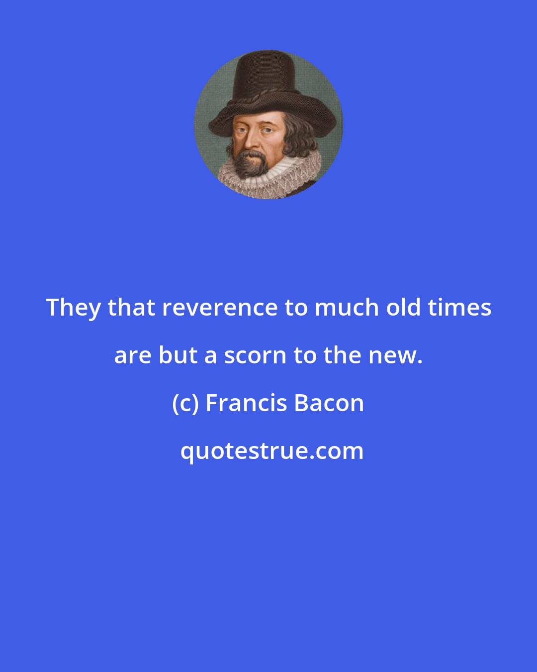 Francis Bacon: They that reverence to much old times are but a scorn to the new.