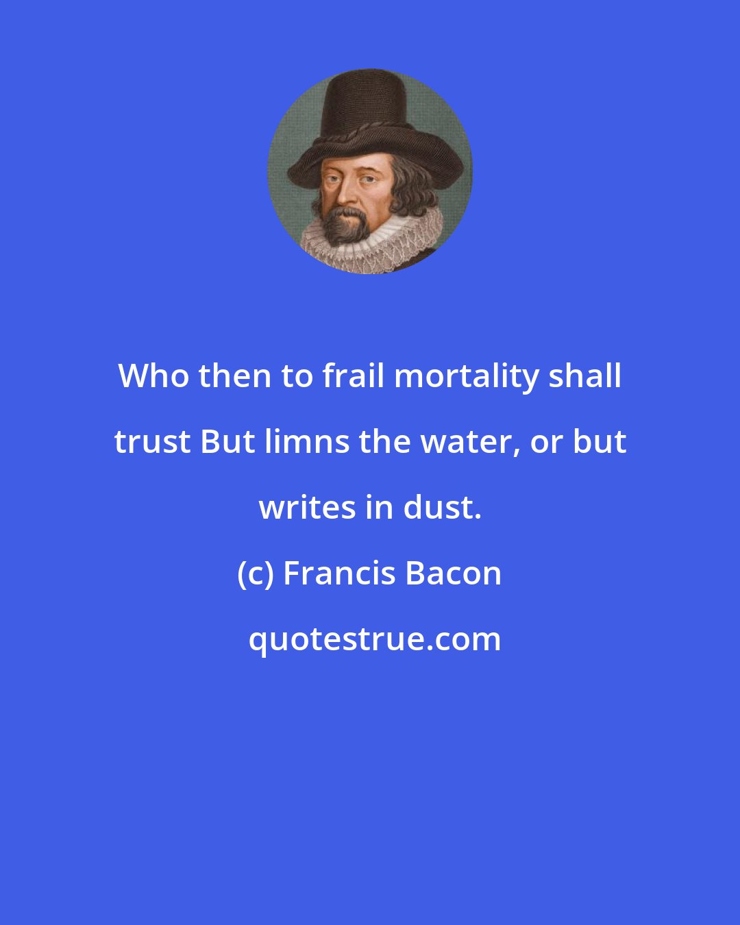 Francis Bacon: Who then to frail mortality shall trust But limns the water, or but writes in dust.