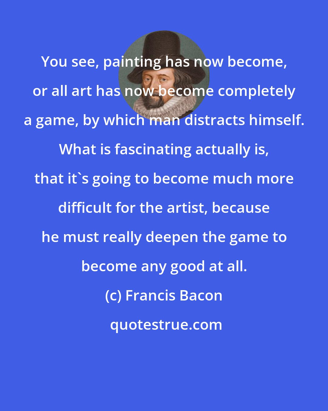 Francis Bacon: You see, painting has now become, or all art has now become completely a game, by which man distracts himself. What is fascinating actually is, that it's going to become much more difficult for the artist, because he must really deepen the game to become any good at all.