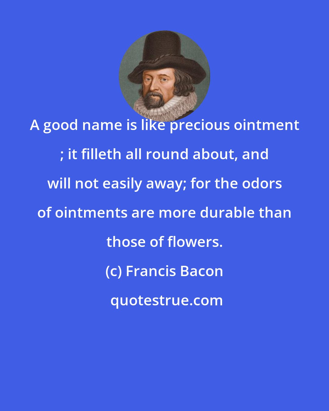 Francis Bacon: A good name is like precious ointment ; it filleth all round about, and will not easily away; for the odors of ointments are more durable than those of flowers.