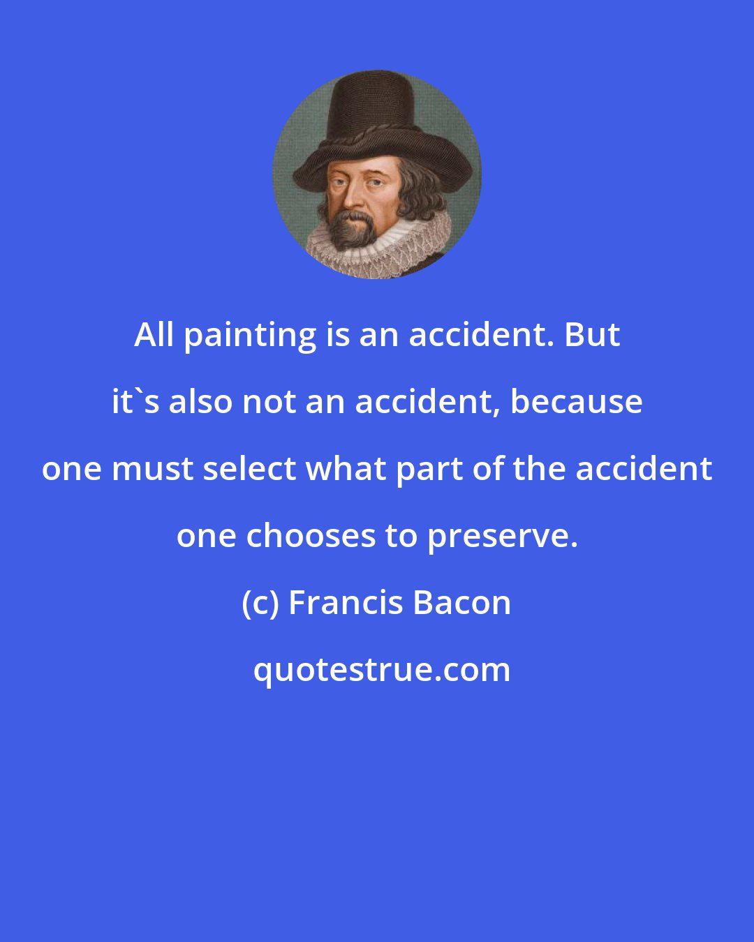 Francis Bacon: All painting is an accident. But it's also not an accident, because one must select what part of the accident one chooses to preserve.