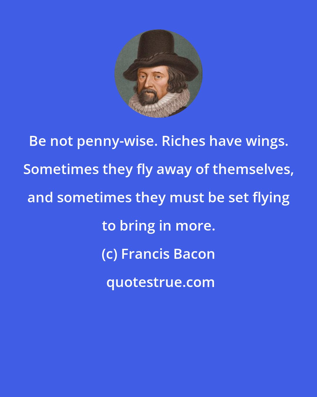 Francis Bacon: Be not penny-wise. Riches have wings. Sometimes they fly away of themselves, and sometimes they must be set flying to bring in more.