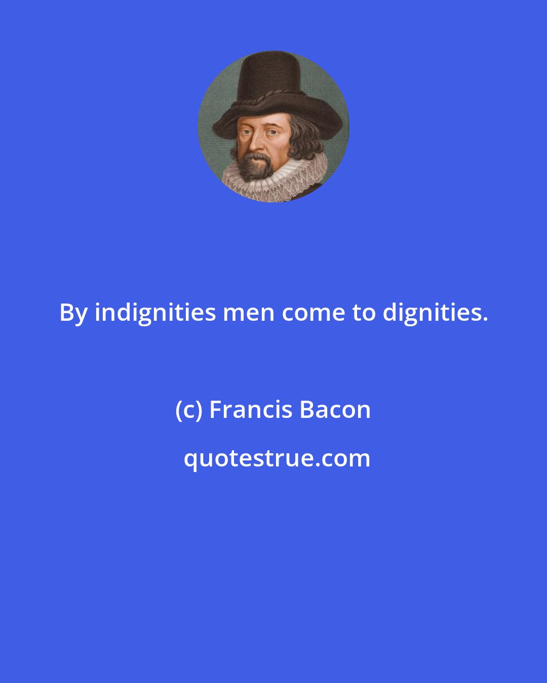 Francis Bacon: By indignities men come to dignities.