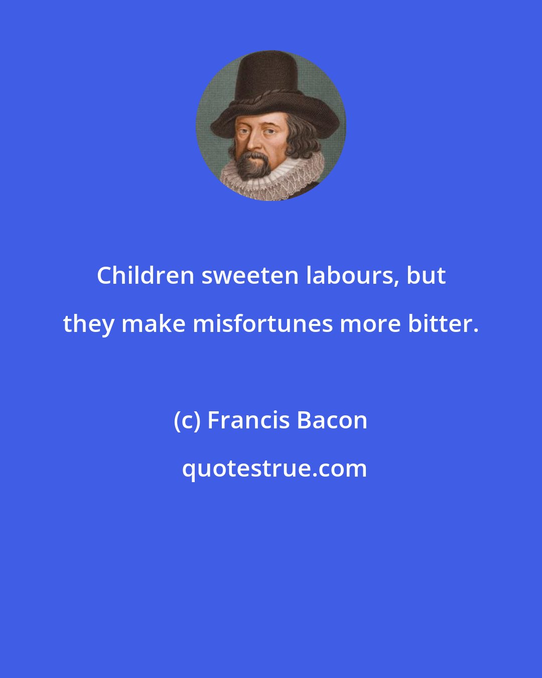 Francis Bacon: Children sweeten labours, but they make misfortunes more bitter.