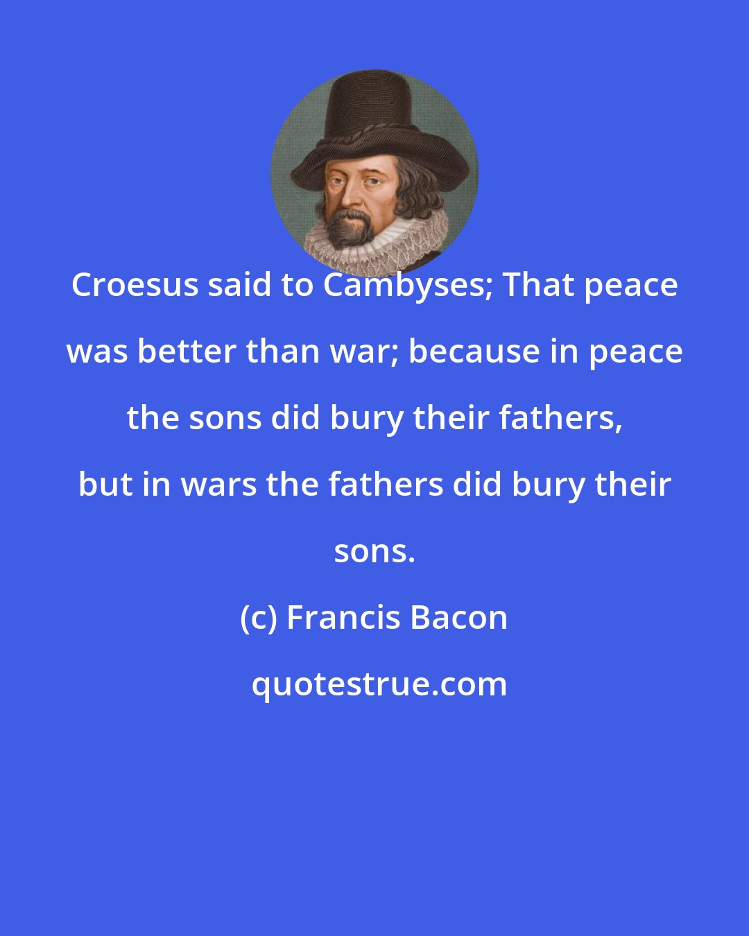 Francis Bacon: Croesus said to Cambyses; That peace was better than war; because in peace the sons did bury their fathers, but in wars the fathers did bury their sons.