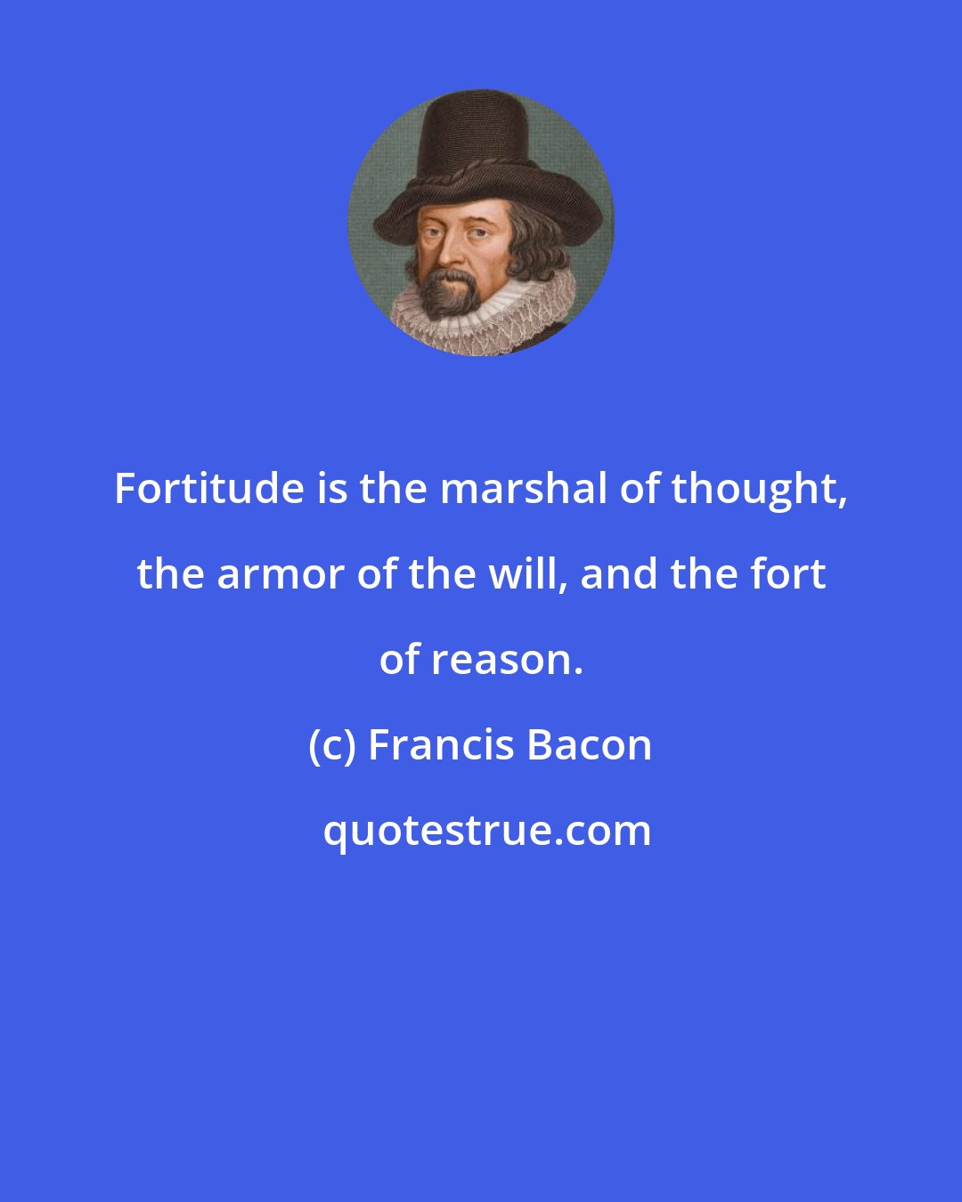 Francis Bacon: Fortitude is the marshal of thought, the armor of the will, and the fort of reason.