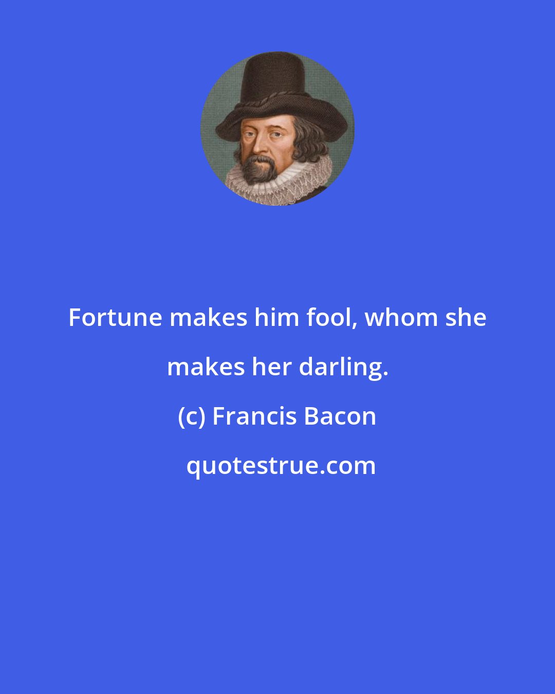 Francis Bacon: Fortune makes him fool, whom she makes her darling.