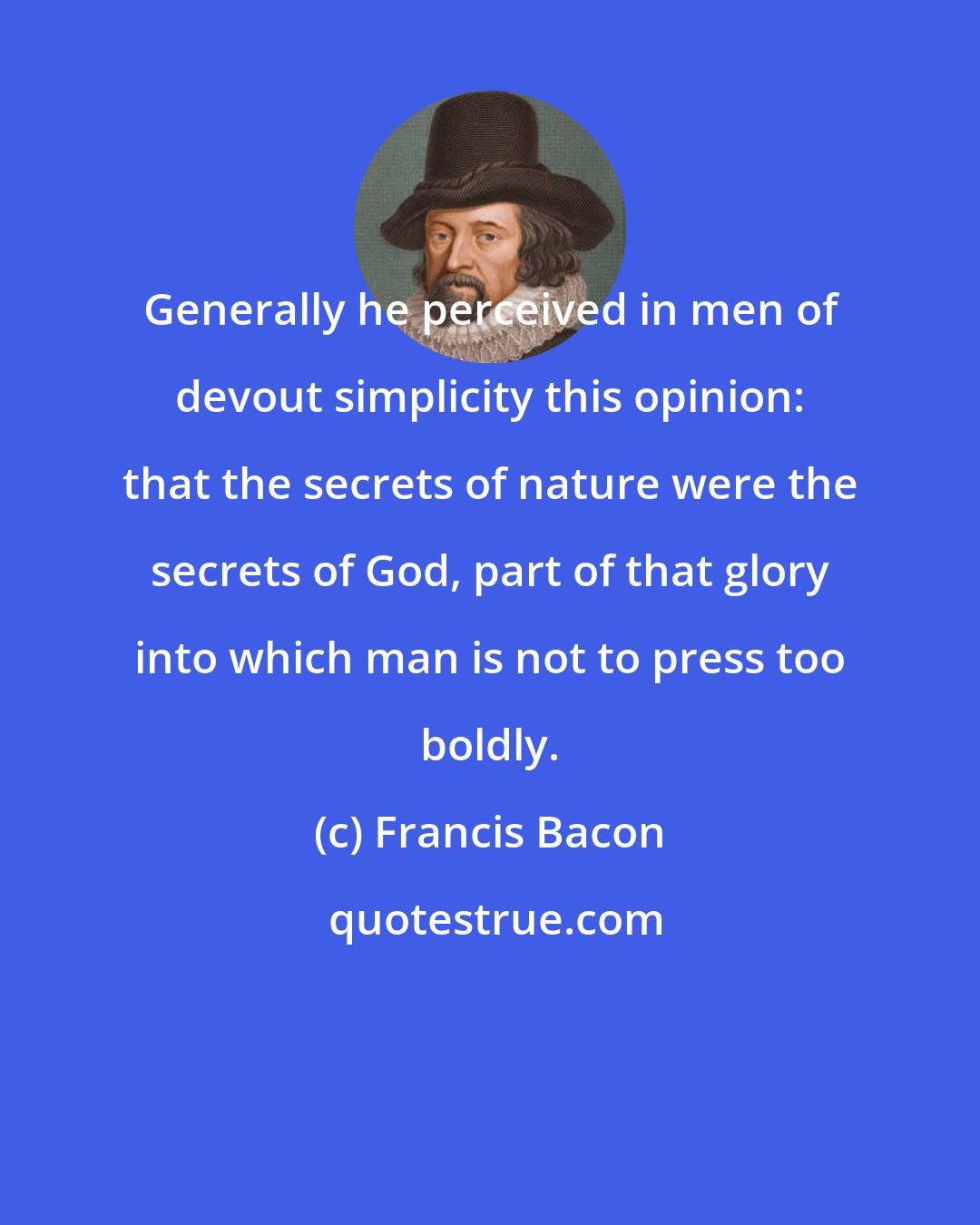 Francis Bacon: Generally he perceived in men of devout simplicity this opinion: that the secrets of nature were the secrets of God, part of that glory into which man is not to press too boldly.