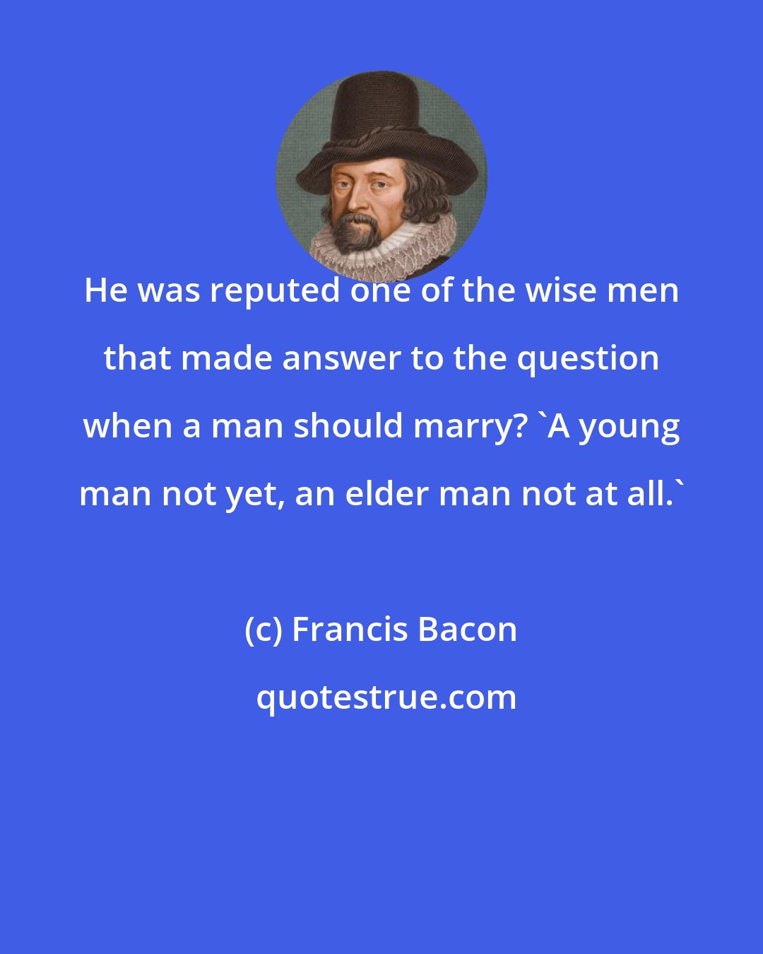 Francis Bacon: He was reputed one of the wise men that made answer to the question when a man should marry? 'A young man not yet, an elder man not at all.'