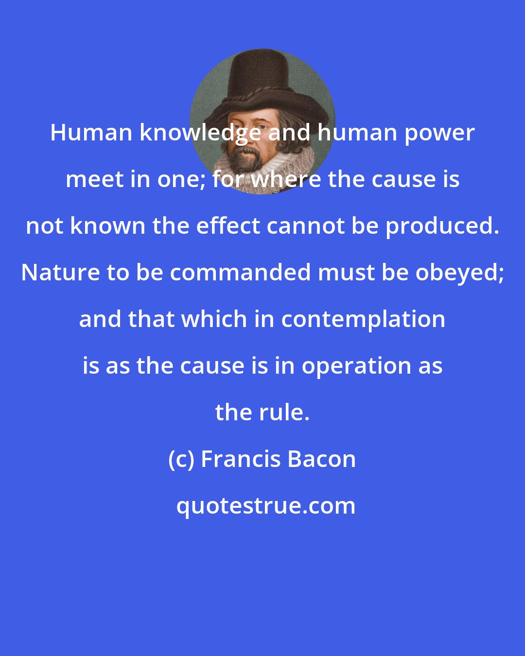 Francis Bacon: Human knowledge and human power meet in one; for where the cause is not known the effect cannot be produced. Nature to be commanded must be obeyed; and that which in contemplation is as the cause is in operation as the rule.