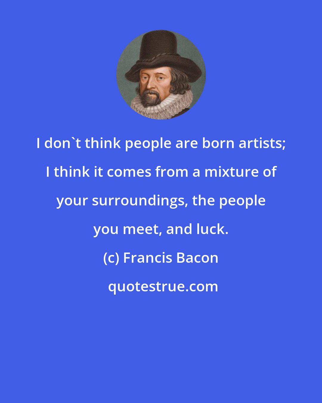 Francis Bacon: I don't think people are born artists; I think it comes from a mixture of your surroundings, the people you meet, and luck.