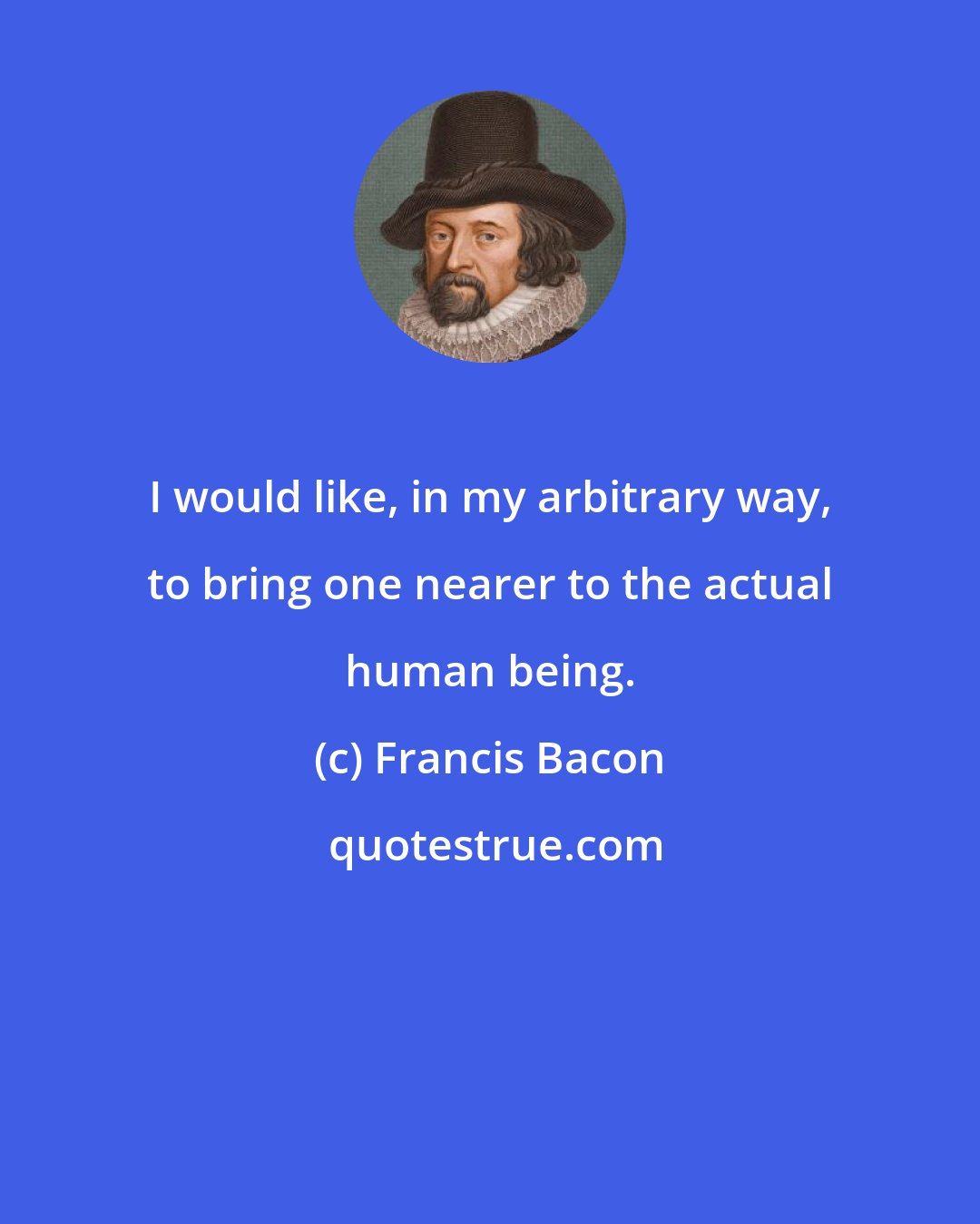 Francis Bacon: I would like, in my arbitrary way, to bring one nearer to the actual human being.