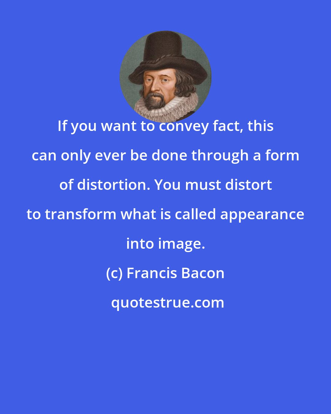 Francis Bacon: If you want to convey fact, this can only ever be done through a form of distortion. You must distort to transform what is called appearance into image.