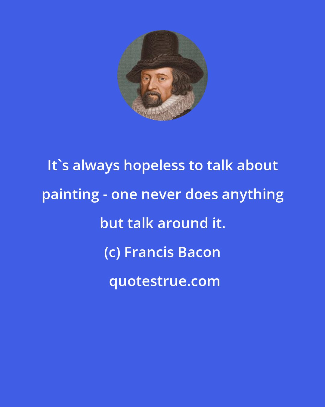 Francis Bacon: It's always hopeless to talk about painting - one never does anything but talk around it.