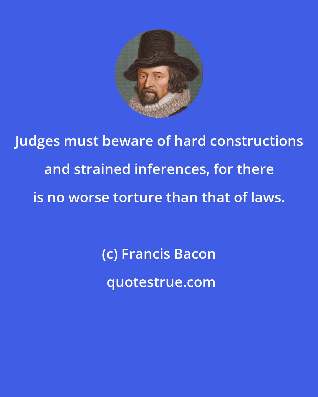 Francis Bacon: Judges must beware of hard constructions and strained inferences, for there is no worse torture than that of laws.