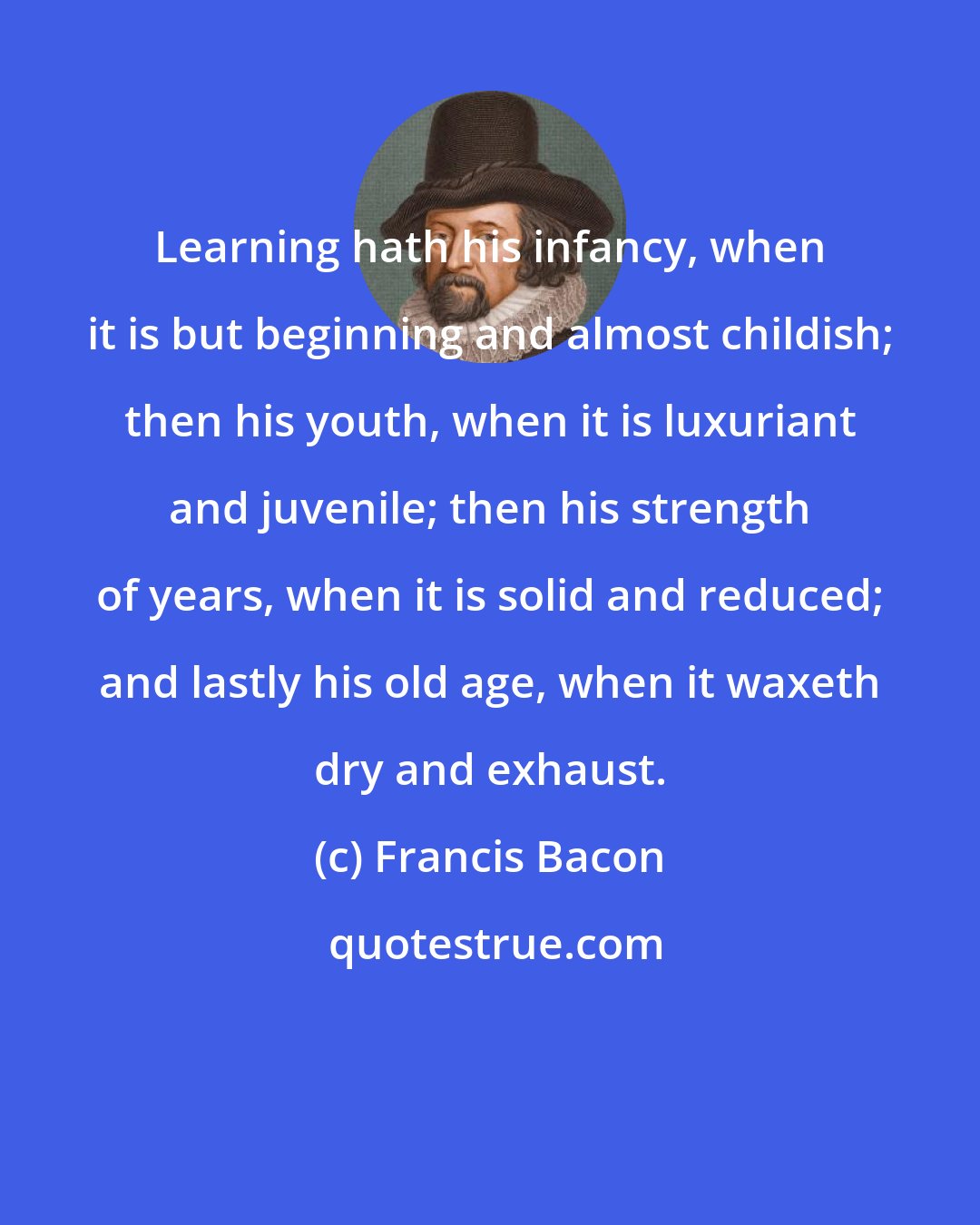 Francis Bacon: Learning hath his infancy, when it is but beginning and almost childish; then his youth, when it is luxuriant and juvenile; then his strength of years, when it is solid and reduced; and lastly his old age, when it waxeth dry and exhaust.