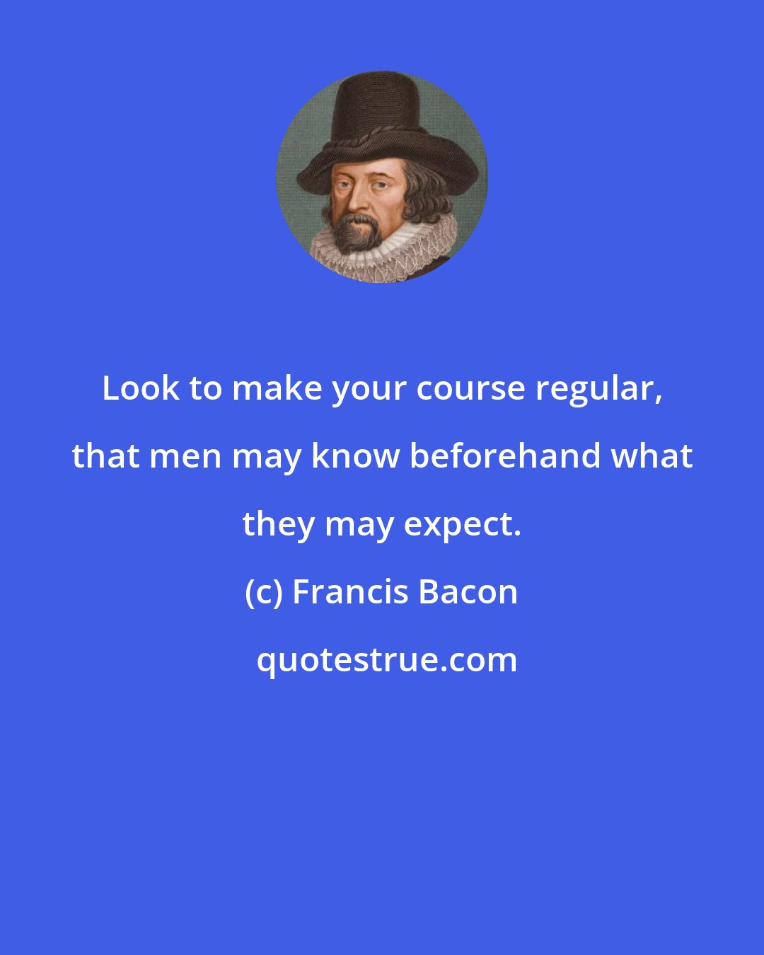 Francis Bacon: Look to make your course regular, that men may know beforehand what they may expect.