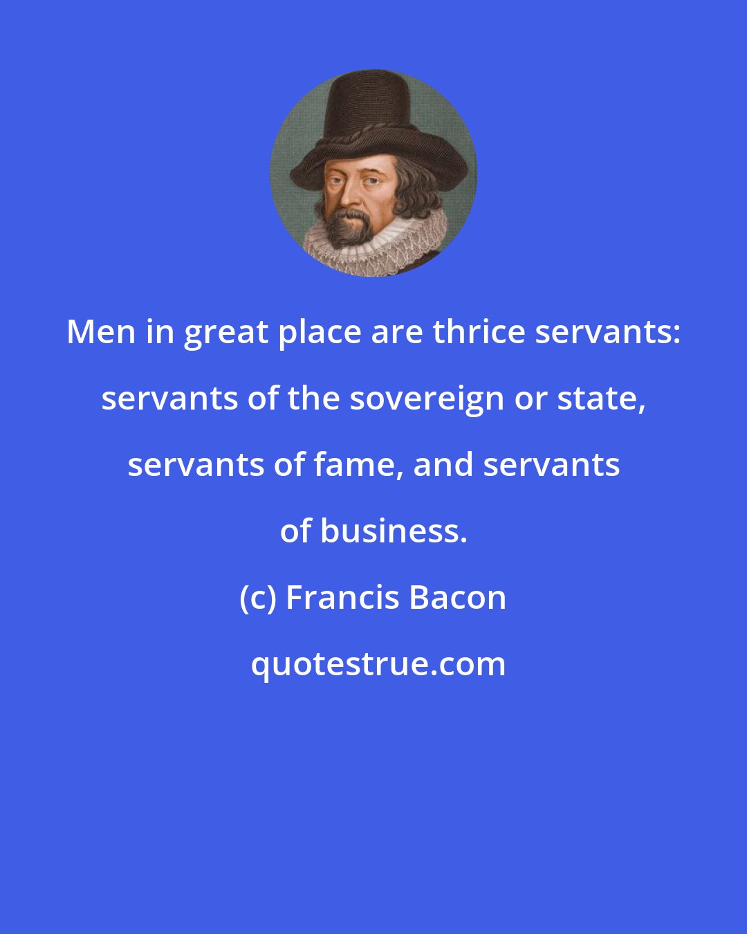 Francis Bacon: Men in great place are thrice servants: servants of the sovereign or state, servants of fame, and servants of business.