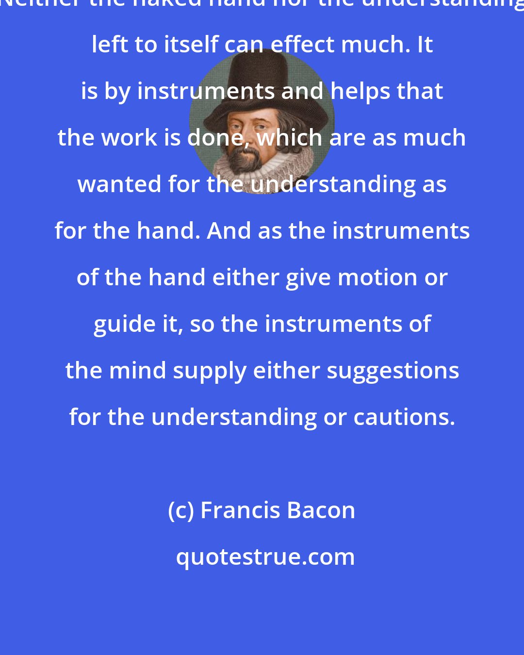 Francis Bacon: Neither the naked hand nor the understanding left to itself can effect much. It is by instruments and helps that the work is done, which are as much wanted for the understanding as for the hand. And as the instruments of the hand either give motion or guide it, so the instruments of the mind supply either suggestions for the understanding or cautions.