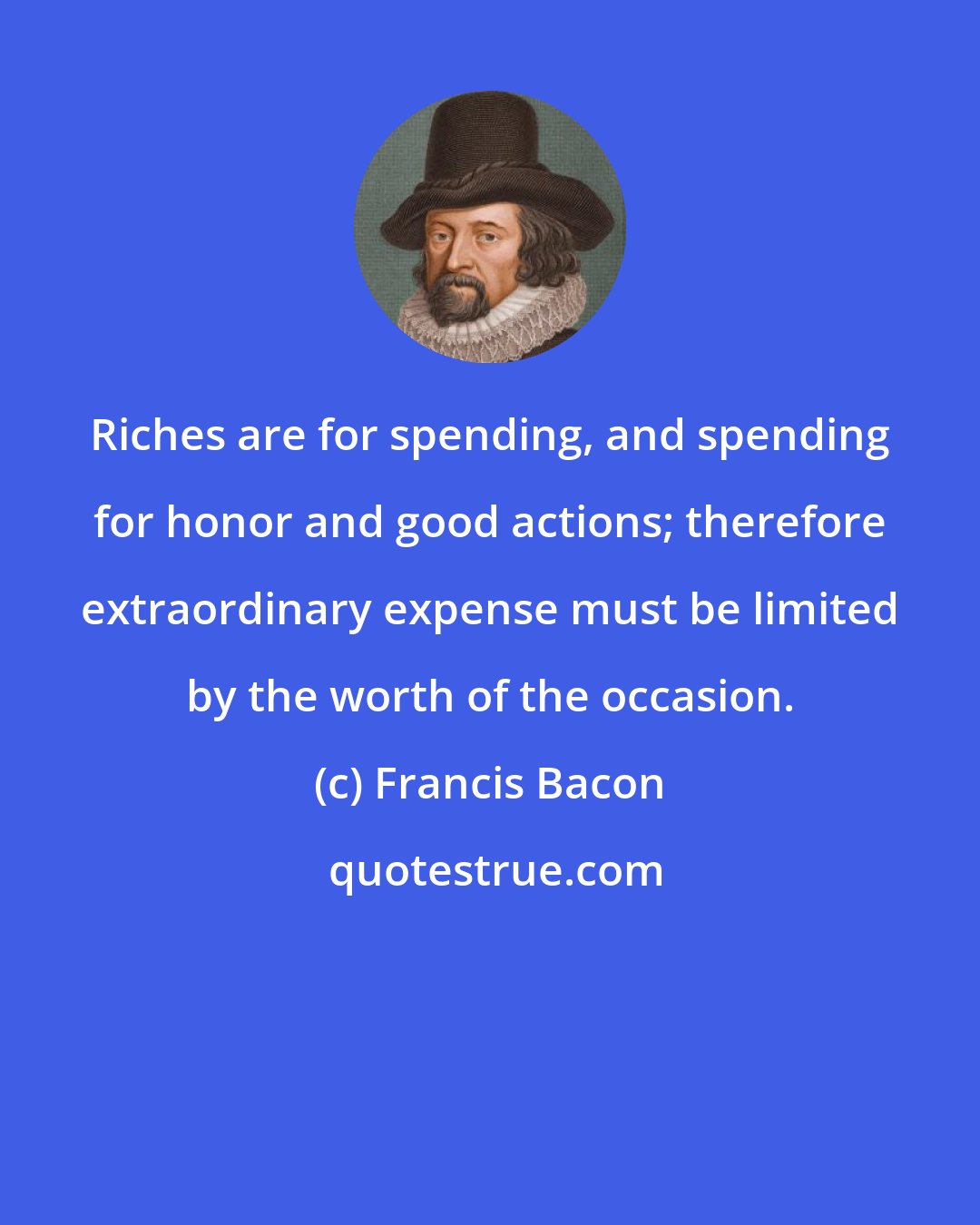 Francis Bacon: Riches are for spending, and spending for honor and good actions; therefore extraordinary expense must be limited by the worth of the occasion.