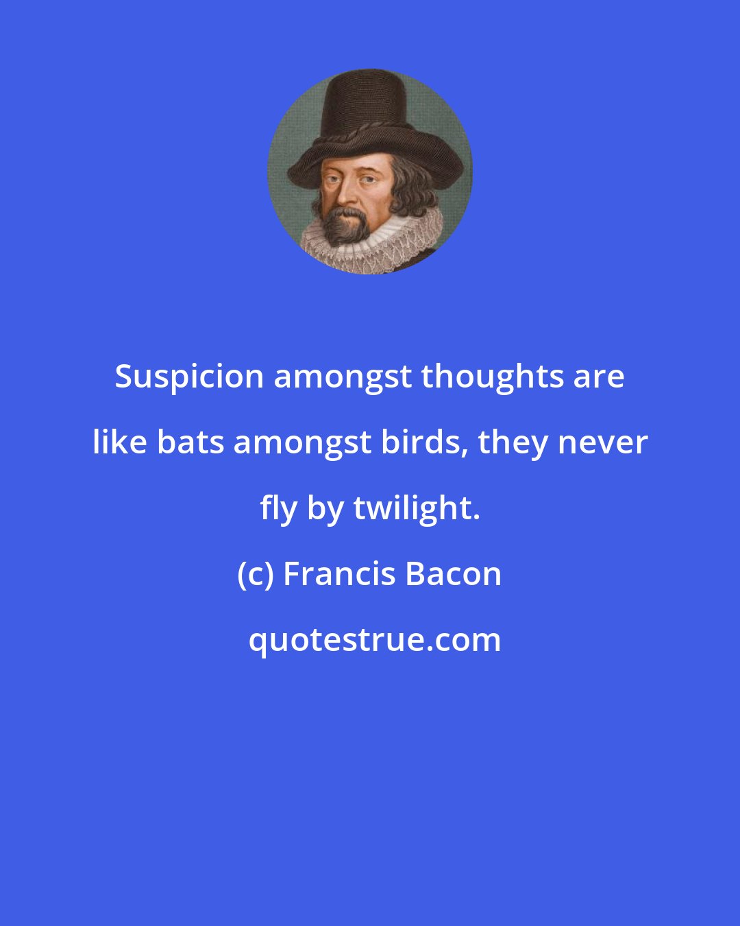 Francis Bacon: Suspicion amongst thoughts are like bats amongst birds, they never fly by twilight.