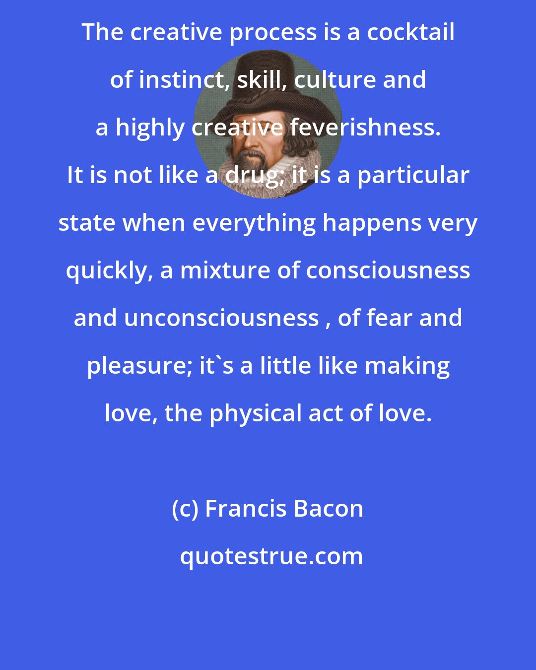 Francis Bacon: The creative process is a cocktail of instinct, skill, culture and a highly creative feverishness. It is not like a drug; it is a particular state when everything happens very quickly, a mixture of consciousness and unconsciousness , of fear and pleasure; it's a little like making love, the physical act of love.