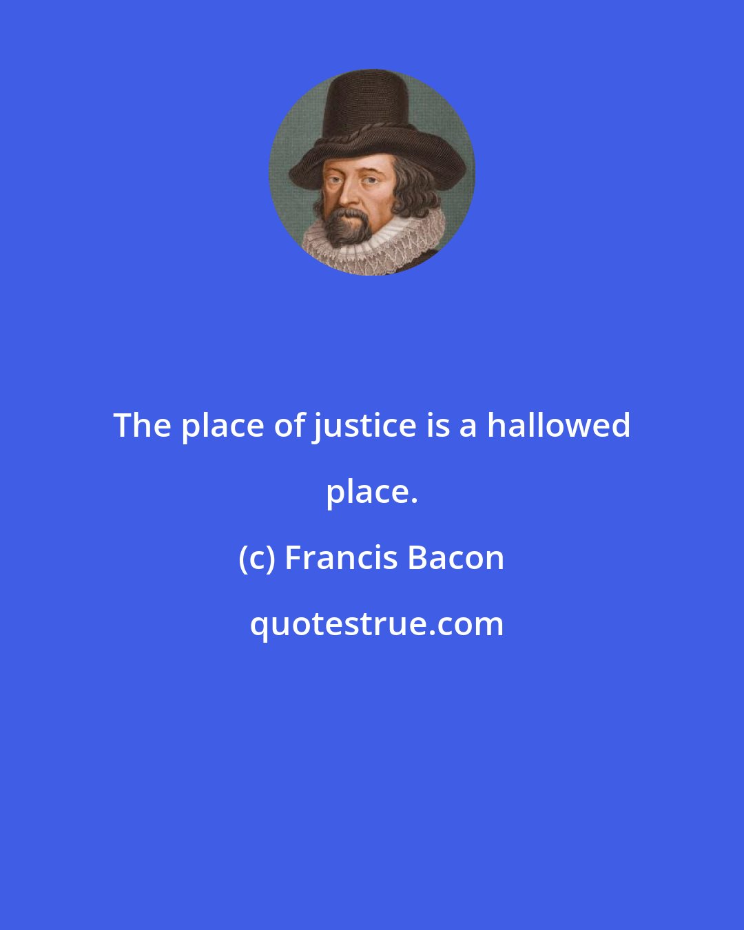 Francis Bacon: The place of justice is a hallowed place.