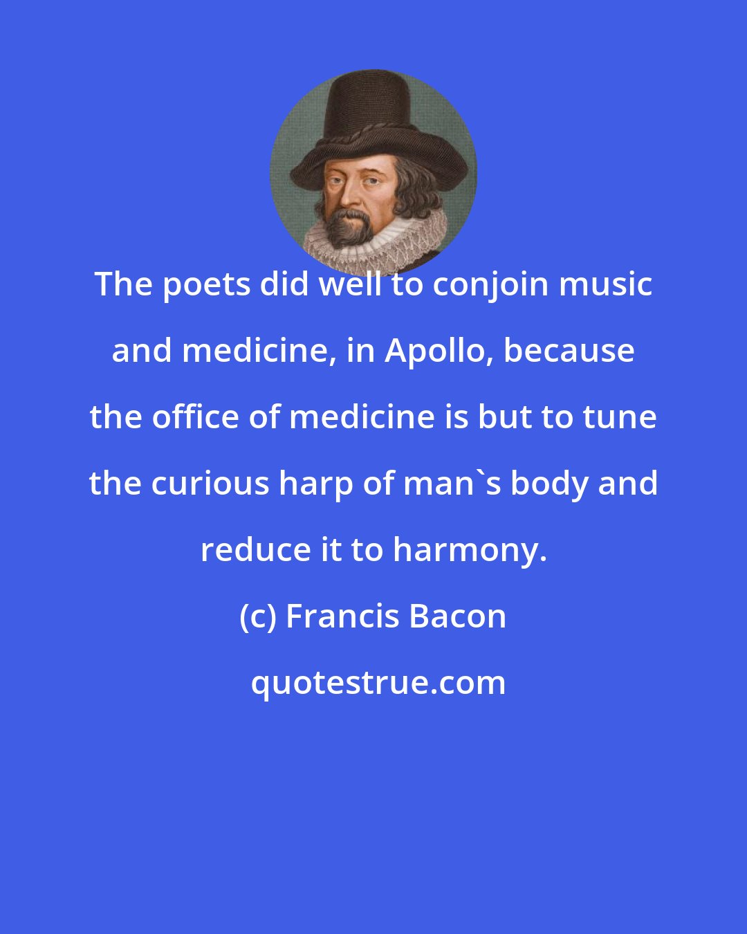 Francis Bacon: The poets did well to conjoin music and medicine, in Apollo, because the office of medicine is but to tune the curious harp of man's body and reduce it to harmony.