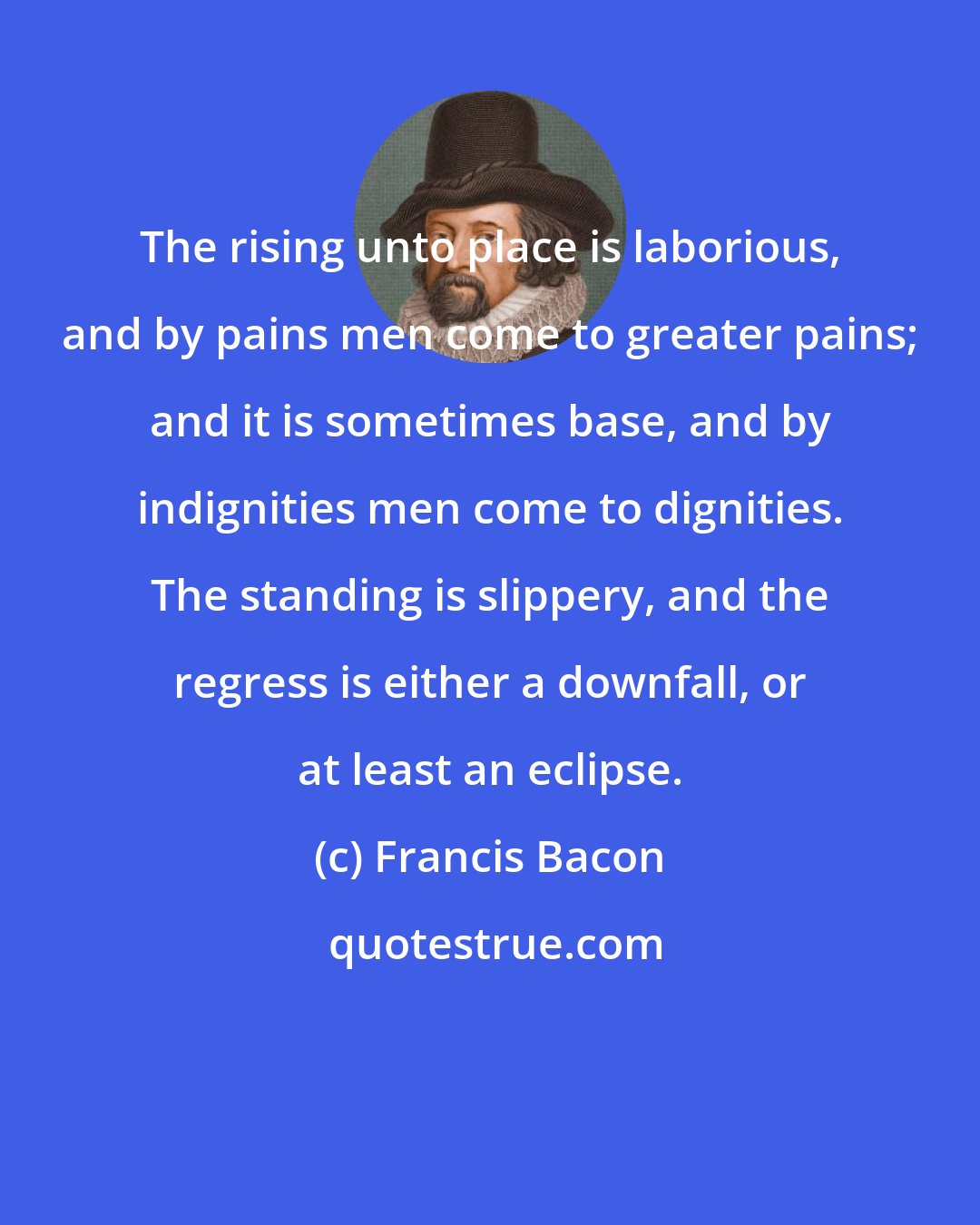 Francis Bacon: The rising unto place is laborious, and by pains men come to greater pains; and it is sometimes base, and by indignities men come to dignities. The standing is slippery, and the regress is either a downfall, or at least an eclipse.