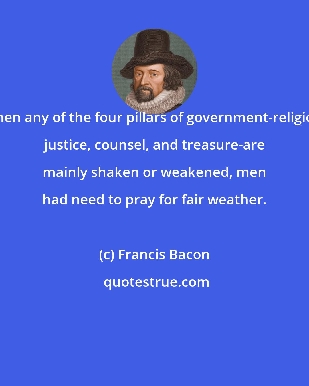 Francis Bacon: When any of the four pillars of government-religion, justice, counsel, and treasure-are mainly shaken or weakened, men had need to pray for fair weather.