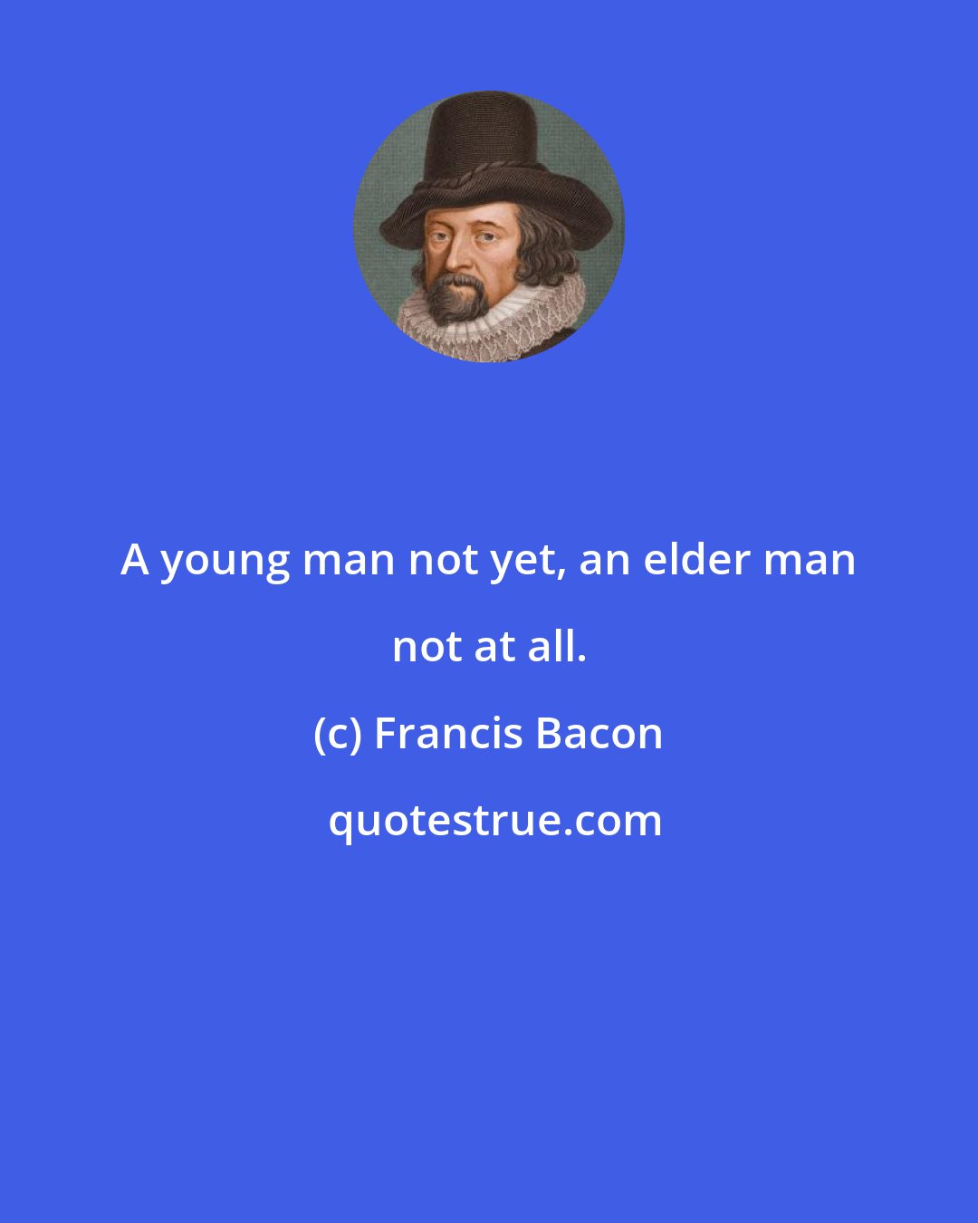 Francis Bacon: A young man not yet, an elder man not at all.