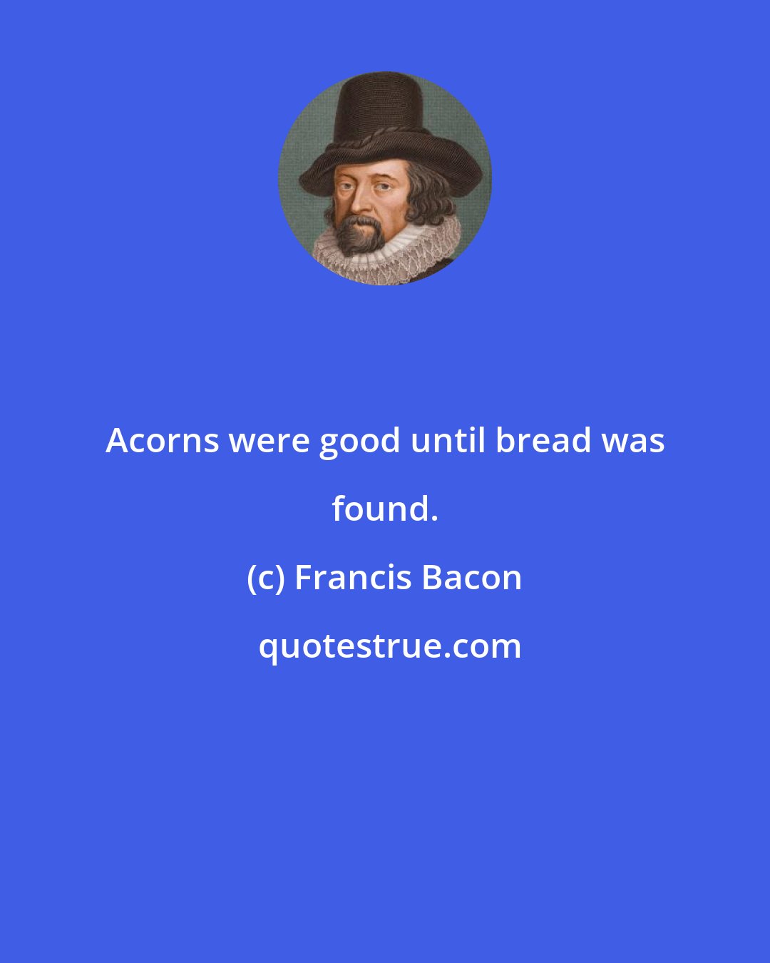 Francis Bacon: Acorns were good until bread was found.