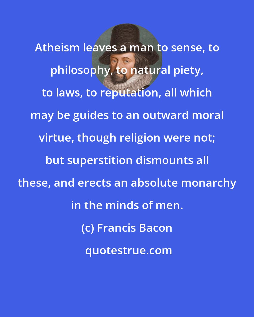 Francis Bacon: Atheism leaves a man to sense, to philosophy, to natural piety, to laws, to reputation, all which may be guides to an outward moral virtue, though religion were not; but superstition dismounts all these, and erects an absolute monarchy in the minds of men.