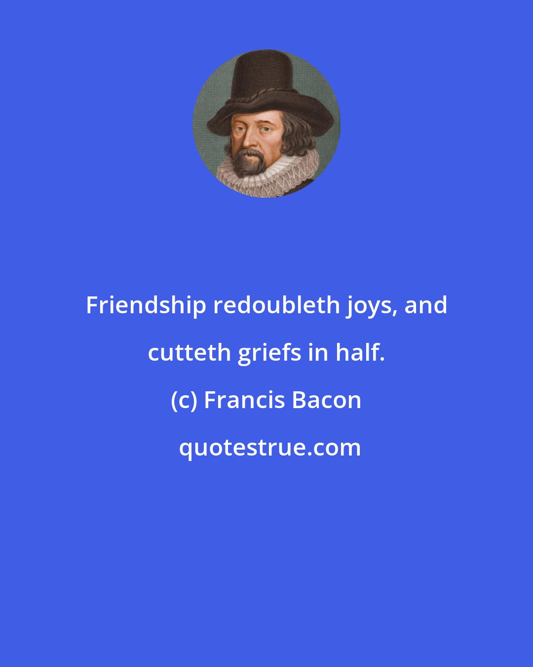 Francis Bacon: Friendship redoubleth joys, and cutteth griefs in half.