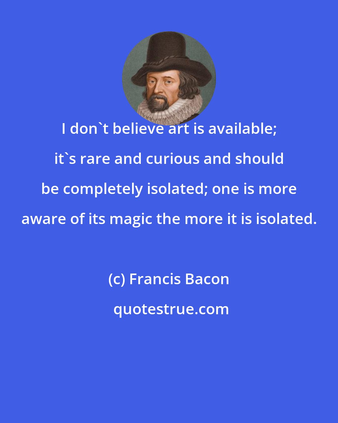 Francis Bacon: I don't believe art is available; it's rare and curious and should be completely isolated; one is more aware of its magic the more it is isolated.