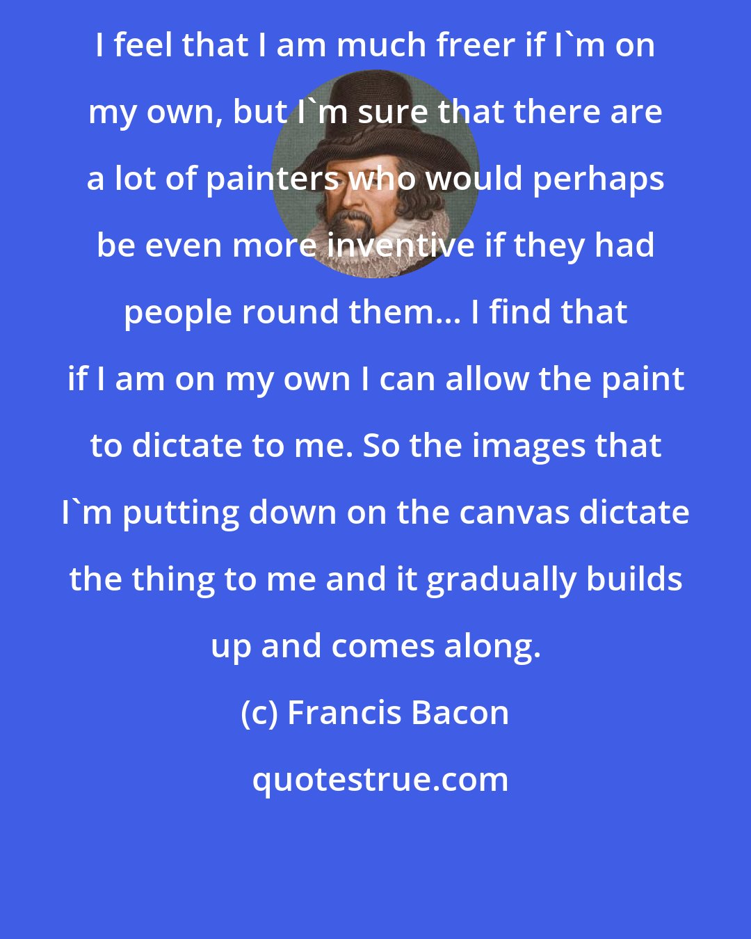 Francis Bacon: I feel that I am much freer if I'm on my own, but I'm sure that there are a lot of painters who would perhaps be even more inventive if they had people round them... I find that if I am on my own I can allow the paint to dictate to me. So the images that I'm putting down on the canvas dictate the thing to me and it gradually builds up and comes along.