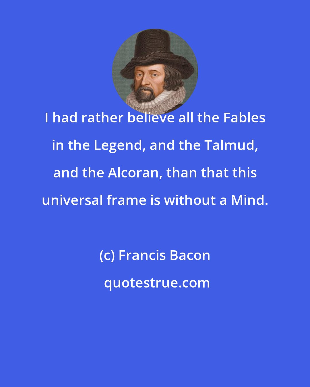 Francis Bacon: I had rather believe all the Fables in the Legend, and the Talmud, and the Alcoran, than that this universal frame is without a Mind.