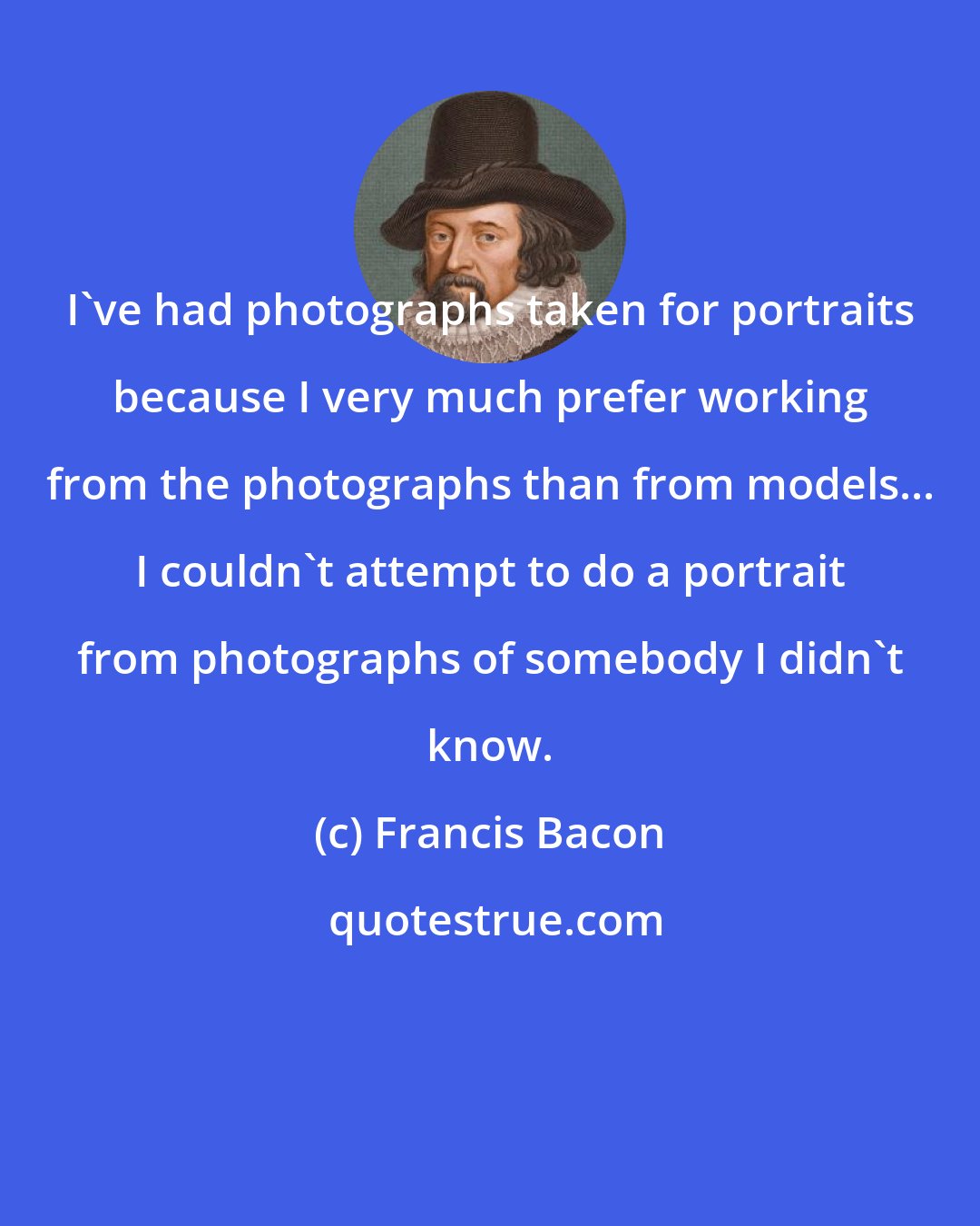 Francis Bacon: I've had photographs taken for portraits because I very much prefer working from the photographs than from models... I couldn't attempt to do a portrait from photographs of somebody I didn't know.